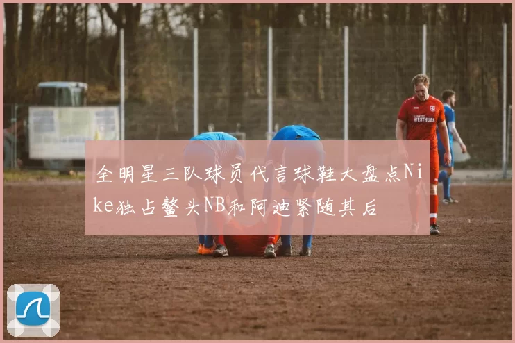 全明星三队球员代言球鞋大盘点Nike独占鳌头NB和阿迪紧随其后