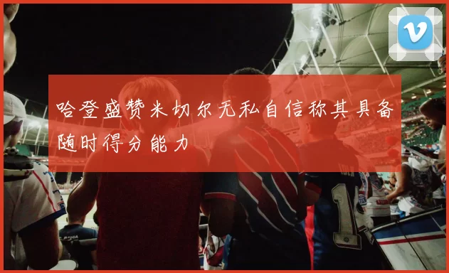 哈登盛赞米切尔无私自信称其具备随时得分能力
