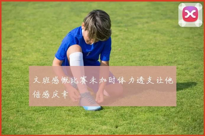 文班感慨比赛未加时体力透支让他倍感庆幸