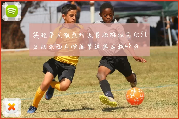 英超争五激烈对决曼联维拉同积51分切尔西利物浦紧追其后积48分