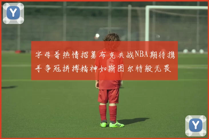 字母哥热情招募布克共战NBA期待携手争冠拼搏精神如斯图尔特般无畏