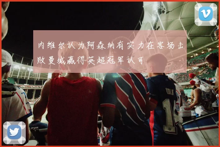 内维尔认为阿森纳有实力在客场击败曼城赢得英超冠军认可