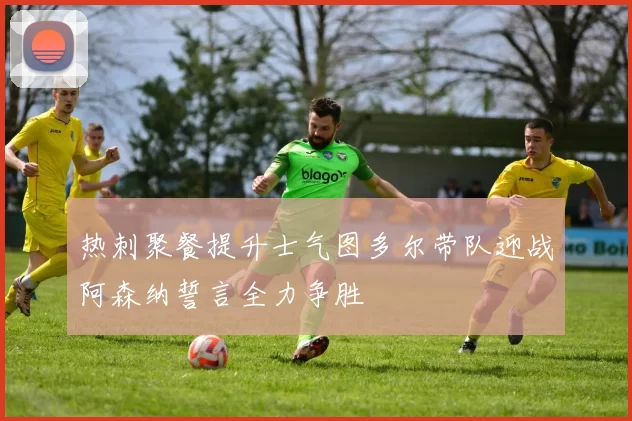 热刺聚餐提升士气图多尔带队迎战阿森纳誓言全力争胜