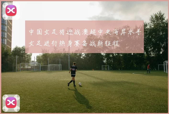 中国女足将迎战澳超中央海岸水手女足进行热身赛备战新征程