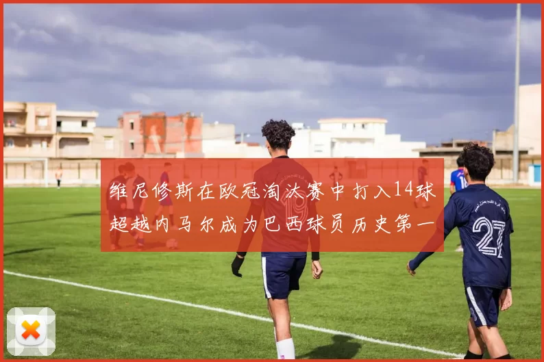 维尼修斯在欧冠淘汰赛中打入14球超越内马尔成为巴西球员历史第一人