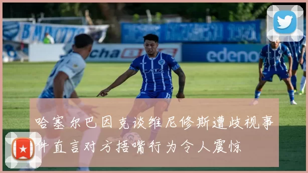 哈塞尔巴因克谈维尼修斯遭歧视事件直言对方捂嘴行为令人震惊