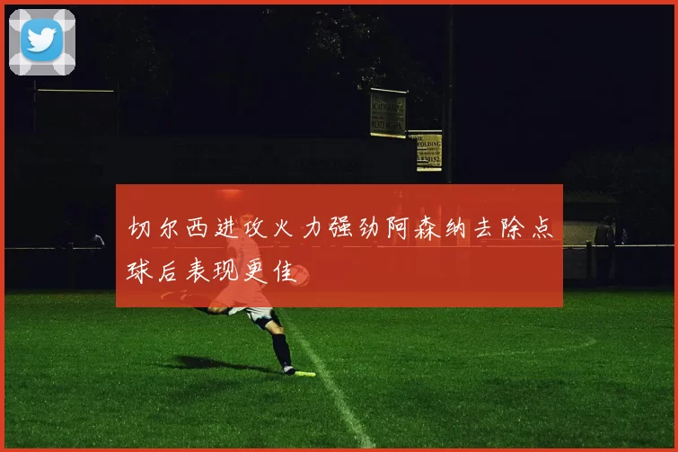 切尔西进攻火力强劲阿森纳去除点球后表现更佳