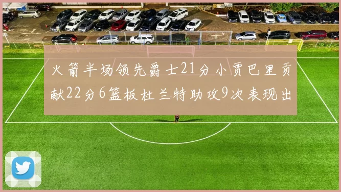 火箭半场领先爵士21分小贾巴里贡献22分6篮板杜兰特助攻9次表现出色