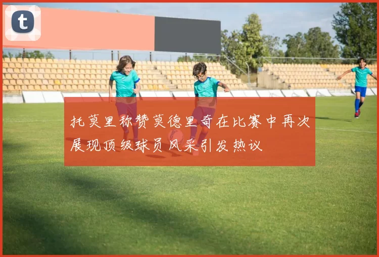 托莫里称赞莫德里奇在比赛中再次展现顶级球员风采引发热议