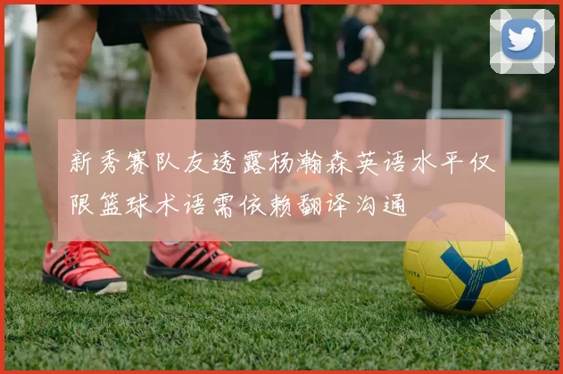 新秀赛队友透露杨瀚森英语水平仅限篮球术语需依赖翻译沟通