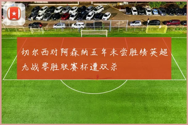 切尔西对阿森纳五年未尝胜绩英超九战零胜联赛杯遭双杀