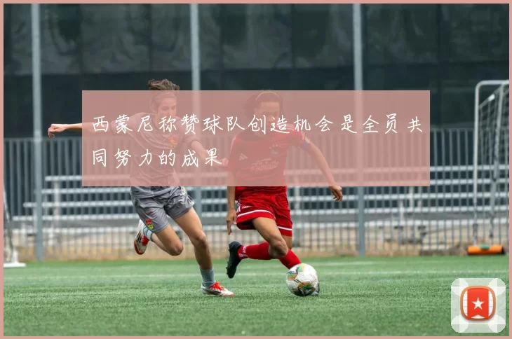 西蒙尼称赞球队创造机会是全员共同努力的成果