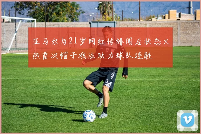 亚马尔与21岁网红传绯闻后状态火热首次帽子戏法助力球队连胜