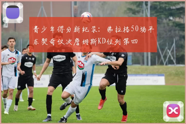 青少年得分新纪录：弗拉格50场平东契奇仅次詹姆斯KD位列第四