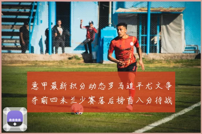 意甲最新积分动态罗马追平尤文争夺前四米兰少赛落后榜首八分待战比萨